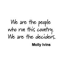We are the people who run this country. We are the deciders....Molly Ivins
